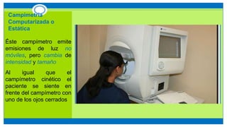 Campimetría
Computarizada o
Estática
Éste campímetro emite
emisiones de luz no
móviles, pero cambia de
intensidad y tamaño
Al igual que el
campímetro cinético el
paciente se siente en
frente del campímetro con
uno de los ojos cerrados
 