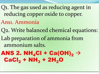 Q1. The gas used as reducing agent in
reducing copper oxide to copper.
Ans1. Ammonia
Q2. Write balanced chemical equations:
Lab preparation of ammonia from
ammonium salts.
ANS 2. NH4Cl + Ca(OH)2 
CaCl2 + NH3 + 2H2O
 