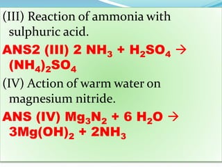 (III) Reaction of ammonia with
sulphuric acid.
ANS2 (III) 2 NH3 + H2SO4 
(NH4)2SO4
(IV) Action of warm water on
magnesium nitride.
ANS (IV) Mg3N2 + 6 H2O 
3Mg(OH)2 + 2NH3
 