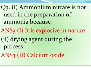 Q3. (i) Ammonium nitrate is not
used in the preparation of
ammonia because
ANS3 (I) It is explosive in nature
(ii) drying agent during the
process.
ANS3 (II) Calcium oxide
 