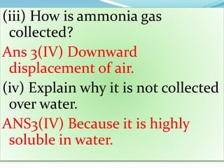 (iii) How is ammonia gas
collected?
Ans 3(IV) Downward
displacement of air.
(iv) Explain why it is not collected
over water.
ANS3(IV) Because it is highly
soluble in water.
 