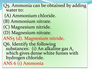 Q5. Ammonia can be obtained by adding
water to:
(A) Ammonium chloride.
(B) Ammonium nitrate.
(C) Magnesium nitride.
(D) Magnesium nitrate.
ANS5 (d). Magnesium nitride.
Q6. Identify the following
substances: (i) An alkaline gas A,
which gives dense white fumes with
hydrogen chloride.
ANS 6 (i) Ammonia
 