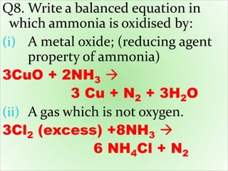 Q8. Write a balanced equation in
which ammonia is oxidised by:
(i) A metal oxide; (reducing agent
property of ammonia)
3CuO + 2NH3 
3 Cu + N2 + 3H2O
(ii) A gas which is not oxygen.
3Cl2 (excess) +8NH3 
6 NH4Cl + N2
 