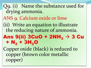 Q9. (i) Name the substance used for
drying ammonia.
ANS 9. Calcium oxide or lime
(ii) Write an equation to illustrate
the reducing nature of ammonia.
Ans 9(ii) 3CuO + 2NH3  3 Cu
+ N2 + 3H2O
Copper oxide (black) is reduced to
copper (brown color metallic
copper)
 