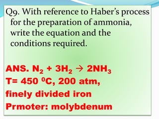 Q9. With reference to Haber’s process
for the preparation of ammonia,
write the equation and the
conditions required.
ANS. N2 + 3H2  2NH3
T= 450 0C, 200 atm,
finely divided iron
Prmoter: molybdenum
 