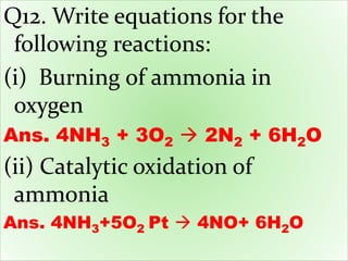 Q12. Write equations for the
following reactions:
(i) Burning of ammonia in
oxygen
Ans. 4NH3 + 3O2  2N2 + 6H2O
(ii) Catalytic oxidation of
ammonia
Ans. 4NH3+5O2 Pt  4NO+ 6H2O
 