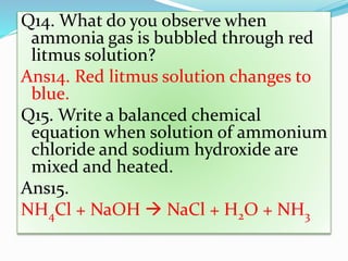 Q14. What do you observe when
ammonia gas is bubbled through red
litmus solution?
Ans14. Red litmus solution changes to
blue.
Q15. Write a balanced chemical
equation when solution of ammonium
chloride and sodium hydroxide are
mixed and heated.
Ans15.
NH4Cl + NaOH  NaCl + H2O + NH3
 