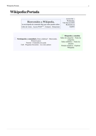 Wikipedia:Portada                                                                                                  1



    Wikipedia:Portada
                                                                                          16:36 UTC –
                                                                                           Wednesday,
                               Bienvenidos a Wikipedia,                              9 de June de 2010.
                    la enciclopedia de contenido libre que todos pueden editar.           0 artículos en
                    Libro de visitas Acceso WAP [1] Contacto Donaciones                         español.




                                                                                         Búsquedas y consultas
                                                                                  Índice de categorías Todas las
               Participación
                           y comunidad ¿Cómo colaborar? Bienvenida
                                                                                              categorías
                                  Primeros pasos
                                                                                    Índice alfabético Todos los
                          Tutorial Contenidos de ayuda
                                                                                               artículos
                    Café Preguntas frecuentes Los cinco pilares
                                                                                   Portales temáticos Explorar
                                                                                              Wikipedia
 