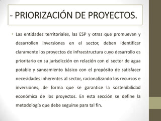 - PRIORIZACIÓN DE PROYECTOS.
• Las entidades territoriales, las ESP y otras que promuevan y
 desarrollen inversiones en el sector, deben identificar
 claramente los proyectos de infraestructura cuyo desarrollo es
 prioritario en su jurisdicción en relación con el sector de agua
 potable y saneamiento básico con el propósito de satisfacer
 necesidades inherentes al sector, racionalizando los recursos e
 inversiones, de forma que se garantice la sostenibilidad
 económica de los proyectos. En esta sección se define la
 metodología que debe seguirse para tal fin.
 