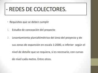 - REDES DE COLECTORES.
• Requisitos que se deben cumplir

1. Estudio de concepción del proyecto

2. Levantamiento planialtimétrico del área del proyecto y de

   sus zonas de expansión en escala 1:2000, o inferior según el

   nivel de detalle que se requiera, si es necesario, con curvas

   de nivel cada metro. Entre otras.
 