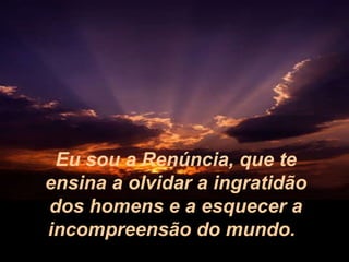 Eu sou a Renúncia, que te ensina a olvidar a ingratidão dos homens e a esquecer a incompreensão do mundo.   