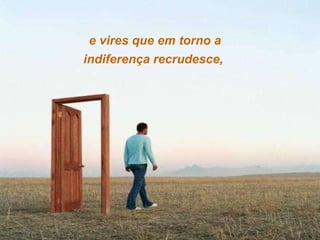 e vires que em torno a indiferença recrudesce,  
