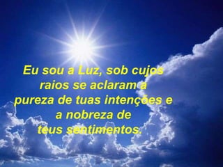 Eu sou a Luz, sob cujos raios se aclaram a pureza de tuas intenções e a nobreza de teus sentimentos.    