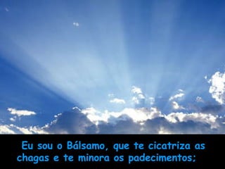Eu sou o Bálsamo, que te cicatriza as chagas e te minora os padecimentos;       