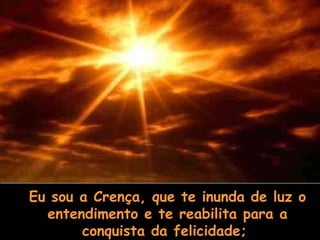 Eu sou a Crença, que te inunda de luz o entendimento e te reabilita para a conquista da felicidade;  
