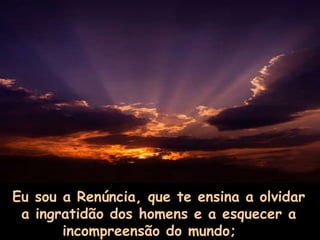 Eu sou a Renúncia, que te ensina a olvidar a ingratidão dos homens e a esquecer a incompreensão do mundo;       