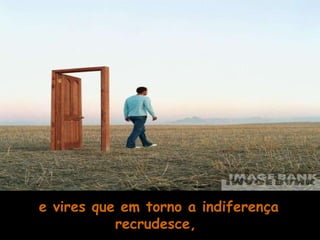 e vires que em torno a indiferença recrudesce,  