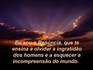 Eu sou a Renúncia, que te
ensina a olvidar a ingratidão
dos homens e a esquecer a
incompreensão do mundo.

 