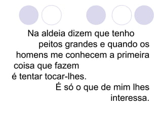 Na aldeia dizem que tenho
peitos grandes e quando os
homens me conhecem a primeira
coisa que fazem
é tentar tocar-lhes.
É só o que de mim lhes
interessa.
