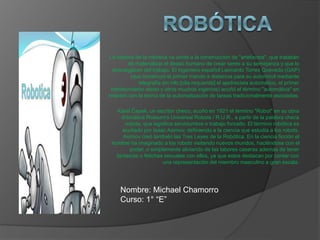 La historia de la robótica va unida a la construcción de "artefactos", que trataban
de materializar el deseo humano de crear seres a su semejanza y que lo
descargasen del trabajo. El ingeniero español Leonardo Torres Quevedo (GAP)
(que construyó el primer mando a distancia para su automóvil mediante
telegrafía sin hilo,[cita requerida] el ajedrecista automático, el primer
transbordador aéreo y otros muchos ingenios) acuñó el término "automática" en
relación con la teoría de la automatización de tareas tradicionalmente asociadas.
Karel Čapek, un escritor checo, acuñó en 1921 el término "Robot" en su obra
dramática Rossum's Universal Robots / R.U.R., a partir de la palabra checa
robota, que significa servidumbre o trabajo forzado. El término robótica es
acuñado por Isaac Asimov, definiendo a la ciencia que estudia a los robots.
Asimov creó también las Tres Leyes de la Robótica. En la ciencia ficción el
hombre ha imaginado a los robots visitando nuevos mundos, haciéndose con el
poder, o simplemente aliviando de las labores caseras además de tener
fantasìas o fetiches sexuales con ellos, ya que estos destacan por contar con
una representaciòn del miembro masculino a gran escala.
Nombre: Michael Chamorro
Curso: 1° “E”
 