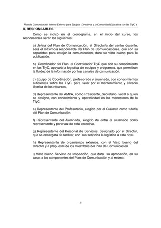Plan de Comunicación Interna-Externa para Equipos Directivos y la Comunidad Educativa con las TIyC´s
8. RESPONSABLES.
Como se indicó en el cronograma, en el inicio del curso, los
responsables serán los siguientes:
a) Jefe/a del Plan de Comunicación, el Director/a del centro docente,
será el máximo/a responsable de Plan de Comunicaciones, que con su
capacidad para cotejar la comunicación, dará su visto bueno para la
publicación.
b) Coordinador del Plan, el Coordinador TIyC que con su conocimiento
en las TIyC, apoyará la logística de equipos y programas, que permitirán
la fluidez de la información por los canales de comunicación.
c) Equipo de Coordinación, profesorado y alumnado, con conocimientos
suficientes sobre las TIyC, para velar por el mantenimiento y eficacia
técnica de los recursos.
d) Representante del AMPA, como Presidente, Secretario, vocal o quien
se designe, con conocimiento y operatividad en los menesteres de la
TIyC.
e) Representante del Profesorado, elegido por el Claustro como tutor/a
del Plan de Comunicación.
f) Representante del Alumnado, elegido de entre el alumnado como
representante y portavoz de este colectivo.
g) Representante del Personal de Servicios, designado por el Director,
que se encargará de facilitar, con sus servicios la logística a este nivel.
h) Representante de organismos externos, con el Visto bueno del
Director y a propuesta de los miembros del Plan de Comunicación.
i) Visto bueno Servicio de Inspección, que dará su aprobación, en su
caso, a los componentes del Plan de Comunicación y al mismo.
7
 