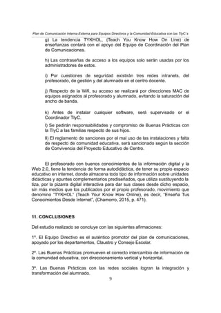 Plan de Comunicación Interna-Externa para Equipos Directivos y la Comunidad Educativa con las TIyC´s
g) La tendencia TYKHOL, (Teach You Know How On Line) de
enseñanzas contará con el apoyo del Equipo de Coordinación del Plan
de Comunicaciones.
h) Las contraseñas de acceso a los equipos solo serán usadas por los
administradores de estos.
i) Por cuestiones de seguridad existirán tres redes intranets, del
profesorado, de gestión y del alumnado en el centro docente.
j) Respecto de la Wifi, su acceso se realizará por direcciones MAC de
equipos asignados al profesorado y alumnado, evitando la saturación del
ancho de banda.
k) Antes de instalar cualquier software, será supervisado or el
Coordinador TIyC.
l) Se pedirán responsabilidades y compromiso de Buenas Prácticas con
la TIyC a las familias respecto de sus hijos.
ll) El reglamento de sanciones por el mal uso de las instalaciones y falta
de respecto de comunidad educativa, será sancionado según la sección
de Convivencia del Proyecto Educativo de Centro.
El profesorado con buenos conocimientos de la información digital y la
Web 2.0, tiene la tendencia de forma autodidáctica, de tener su propio espacio
educativo en internet, donde almacena todo tipo de información sobre unidades
didácticas y apuntes complementarios prediseñados, que utiliza sustituyendo la
tiza, por la pizarra digital interactiva para dar sus clases desde dicho espacio,
sin más medios que los publicados por el propio profesorado, movimiento que
denomino “TYKHOL” (Teach Your Know How Online), es decir, “Enseña Tus
Conocimientos Desde Internet”, (Chamorro, 2015, p. 471).
11. CONCLUSIONES
Del estudio realizado se concluye con las siguientes afirmaciones:
1º. El Equipo Directivo es el auténtico promotor del plan de comunicaciones,
apoyado por los departamentos, Claustro y Consejo Escolar.
2º. Las Buenas Prácticas promueven el correcto intercambio de información de
la comunidad educativa, con direccionamiento vertical y horizontal.
3ª. Las Buenas Prácticas con las redes sociales logran la integración y
transformación del alumnado.
9
 