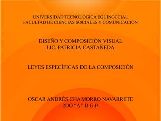 UNIVERSIDAD TECNOLÓGICA EQUINOCCIAL
FACULTAD DE CIENCIAS SOCIALES Y COMUNICACIÓN



     DISEÑO Y COMPOSICIÓN VISUAL
        LIC. PATRICIA CASTAÑEDA


 LEYES ESPECÍFICAS DE LA COMPOSICIÓN




 OSCAR ANDRÉS CHAMORRO NAVARRETE
           2DO “A” D.G.P.
 