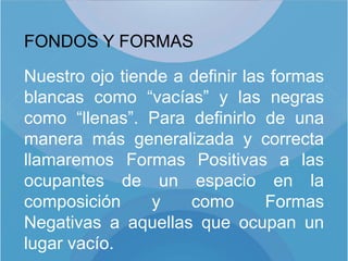 FONDOS Y FORMAS

Nuestro ojo tiende a definir las formas
blancas como “vacías” y las negras
como “llenas”. Para definirlo de una
manera más generalizada y correcta
llamaremos Formas Positivas a las
ocupantes de un espacio en la
composición     y    como       Formas
Negativas a aquellas que ocupan un
lugar vacío.
 