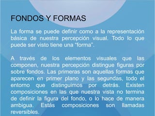 FONDOS Y FORMAS
La forma se puede definir como a la representación
básica de nuestra percepción visual. Todo lo que
puede ser visto tiene una “forma”.

A través de los elementos visuales que las
componen, nuestra percepción distingue figuras por
sobre fondos. Las primeras son aquellas formas que
aparecen en primer plano y las segundas, todo el
entorno que distinguimos por detrás. Existen
composiciones en las que nuestra vista no termina
de definir la figura del fondo, o lo hace de manera
ambigua. Estás composiciones son llamadas
reversibles.
 