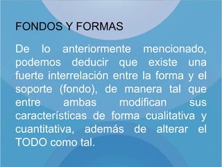 FONDOS Y FORMAS

De lo anteriormente mencionado,
podemos deducir que existe una
fuerte interrelación entre la forma y el
soporte (fondo), de manera tal que
entre      ambas      modifican     sus
características de forma cualitativa y
cuantitativa, además de alterar el
TODO como tal.
 