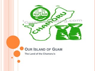 OUR ISLAND OF GUAM
The Land of the Chamoru’s
 