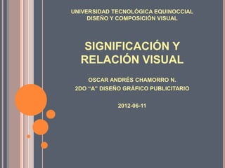 UNIVERSIDAD TECNOLÓGICA EQUINOCCIAL
     DISEÑO Y COMPOSICIÓN VISUAL




  SIGNIFICACIÓN Y
  RELACIÓN VISUAL
     OSCAR ANDRÉS CHAMORRO N.
 2DO “A” DISEÑO GRÁFICO PUBLICITARIO


              2012-06-11
 