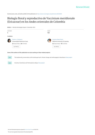 See discussions, stats, and author profiles for this publication at: https://www.researchgate.net/publication/283328954
Biología ﬂoral y reproductiva de Vaccinium meridionale
(Ericaceae) en los Andes orientales de Colombia
Article  in  Revista de biologia tropical · December 2015
CITATIONS
5
READS
426
2 authors:
Some of the authors of this publication are also working on these related projects:
The biodiversity conservation at the landscape level: climate change and anthropogenic disturbance View project
Iniciativa Colombiana de Polinizadores-Abejas View project
Fermin J. Chamorro
Universidade Federal do Ceará
20 PUBLICATIONS   145 CITATIONS   
SEE PROFILE
Guiomar Nates Parra
National University of Colombia
82 PUBLICATIONS   707 CITATIONS   
SEE PROFILE
All content following this page was uploaded by Guiomar Nates Parra on 18 May 2016.
The user has requested enhancement of the downloaded file.
 