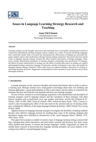 http://e-flt.nus.edu.sg/
Electronic Journal of Foreign Language Teaching
2004, Vol. 1, No. 1, pp. 14-26
© Centre for Language Studies
National University of Singapore
Issues in Language Learning Strategy Research and
Teaching
Anna Uhl Chamot
(Auchamot@aol.com)
The George Washington University
Abstract
Learning strategies are the thoughts and actions that individuals use to accomplish a learning goal. Extensive
research has identified the learning strategies used by students of a variety of second and foreign languages
and a somewhat smaller body of research has documented the effectiveness of helping less successful lan-
guage students improve their performance through learning strategy instruction. This article discusses current
issues in language learning strategy research that affect teachers and learners of foreign languages. These
issues include: identification procedures of learning strategies, terminology and classification of strategies,
the effects of learner characteristics on strategy use, the effects of culture and context on strategy use, explicit
and integrated strategy instruction, language of instruction, transfer of strategies to new tasks, and models for
language learning strategy instruction. These eight issues are explored through a discussion of existing re-
search that illumines the issues. Suggestions are presented for future research on issues that have not yet been
thoroughly explored.
1 Introduction
Learning strategies are the conscious thoughts and actions that learners take in order to achieve
a learning goal. Strategic learners have metacognitive knowledge about their own thinking and
learning approaches, a good understanding of what a task entails, and the ability to orchestrate the
strategies that best meet both the task demands and their own learning strengths.
An area of basic research in second language acquisition is the identification and description of
learning strategies used by language learners and the correlation of these strategies with other
learner variables such as proficiency level, age, gender, motivation, and the like (Chamot & El-
Dinary, 1999; El-Dib, 2004; Green & Oxford, 1995; Oxford & Burry-Stock, 1995). Current re-
search is also investigating the effect of the task itself on the selection and use of learning strate-
gies, including the influence of the target language (Chamot & Keatley, 2004; Oxford, Cho, Leung
& Kim, 2004).
Applied research on language learning strategies investigates the feasibility of helping students
become more effective language learners by teaching them some of the learning strategies that
descriptive studies have identified as characteristic of the “good language learner” (Rubin, 1975;
1981; Stern, 1975).
This paper first examines a number of current issues in language learning strategy research that
have emerged from earlier descriptive and intervention research and discusses how these issues
affect teachers and learners of second and foreign languages. Finally, suggestions are made for
needed future research in discovering how language learning strategies can assist students in be-
coming more effective second language learners.
 