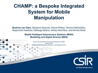 ConteCnHtsAMP: a Bespoke Integrated 
System for Mobile 
Manipulation 
Beatrice van Eden, Benjamin Rosman, Daniel Withey, Terence Ratshidaho, 
Mogomotsi Keaikitse, Ditebogo Masha, Ashley Kleinhans, and Ahmed Shaik 
Mobile Intelligent Autonomous Systems (MIAS) 
Modelling and Digital Science (MDS) 
Council for Scientific and Industrial Research (CSIR) 
South Africa 
RobMech/PRASA/Aflat conference - 28 November 2014 
 