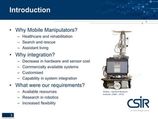 Introduction 
• Why Mobile Manipulators? 
3 
– Healthcare and rehabilitation 
– Search and rescue 
– Assistant living 
• Why integration? 
– Decrease in hardware and sensor cost 
– Commercially available systems 
– Customised 
– Capability in system integration 
• What were our requirements? 
– Available resources 
– Research in robotics 
– Increased flexibility 
Shakey – Stanford Research 
Institute. (1966 – 1972) 
 