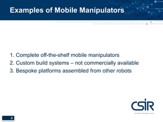 Examples of Mobile Manipulators 
1. Complete off-the-shelf mobile manipulators 
2. Custom build systems – not commercially available 
3. Bespoke platforms assembled from other robots 
4 
 