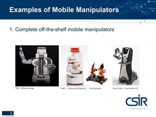 Examples of Mobile Manipulators 
1. Complete off-the-shelf mobile manipulators 
5 
PR2 – Willow Garage UBR1 – Unbounded Robotics KUKA youBot Care-O-Bot – Fraunhofer IPA 
 