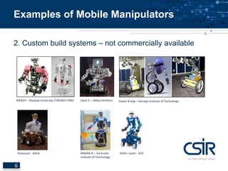 Examples of Mobile Manipulators 
2. Custom build systems – not commercially available 
WENDY – Waseda University (TWENDY-ONE) Ubot-5 – UMass Amherst 
6 
ARMAR-III – Karlsruhe 
Institute of Technology 
Robonaut - NASA 
Golem Krang – Georgia Institute of Technology 
Rollin’ Justin - DLR 
 