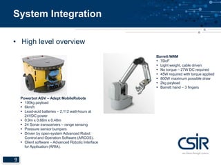 System Integration 
• High level overview 
9 
Powerbot AGV – Adept MobileRobots 
 100kg payload 
 6km/h 
 Lead-acid batteries – 2,112 watt-hours at 
24VDC power 
 0.9m x 0.66m x 0.48m 
 24 Sonar transceivers – range sensing 
 Pressure sensor bumpers 
 Driven by open-system Advanced Robot 
Control and Operation Software (ARCOS). 
 Client software – Advanced Robotic Interface 
for Application (ARIA). 
Barrett WAM 
 7DoF 
 Light weight, cable driven 
 No torque – 27W DC required 
 45W required with torque applied 
 800W maximum possible draw 
 2kg payload 
 Barrett hand – 3 fingers 
 