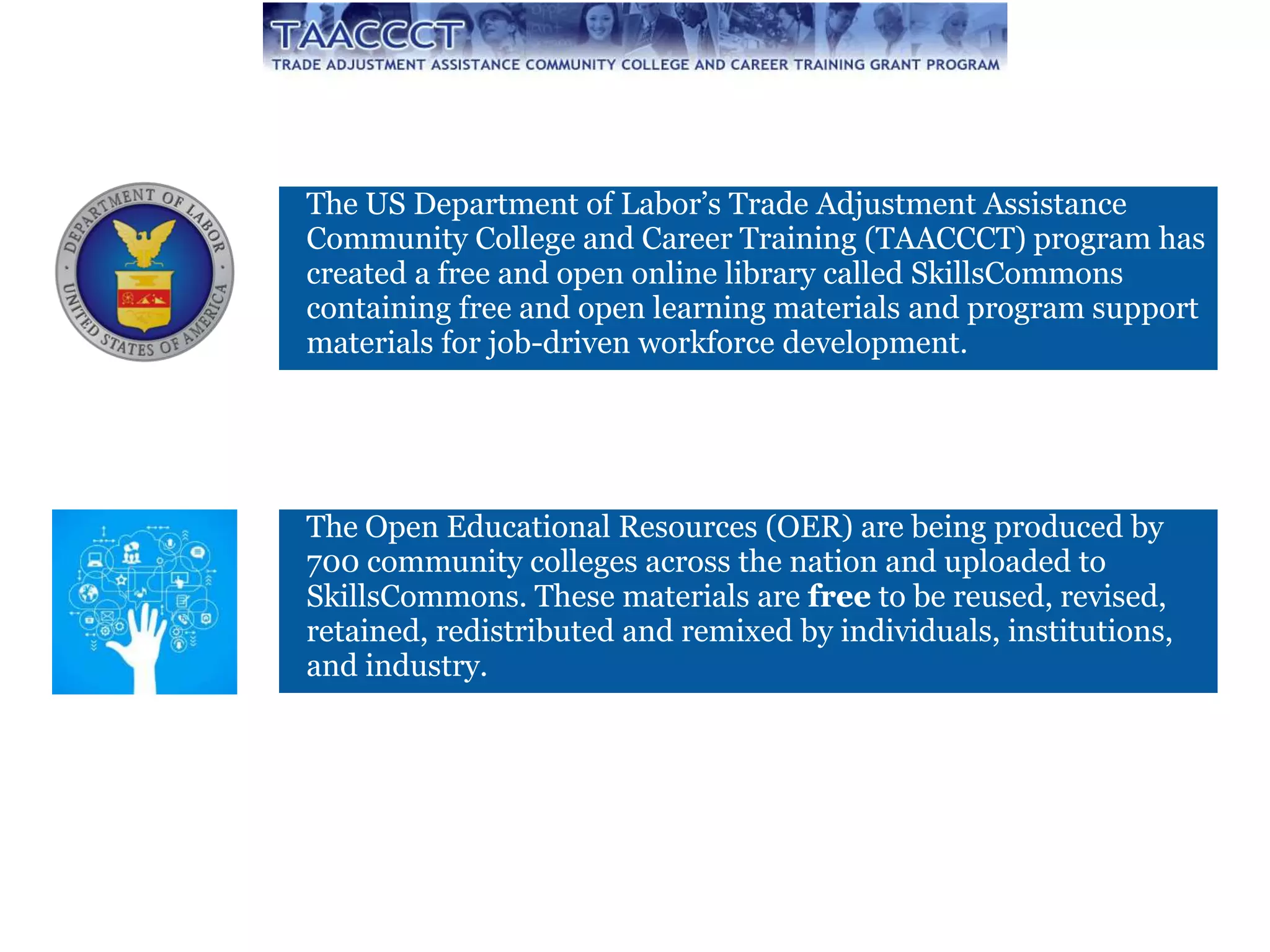 The Open Educational Resources (OER) are being produced by
700 community colleges across the nation and uploaded to
SkillsCommons. These materials are free to be reused, revised,
retained, redistributed and remixed by individuals, institutions,
and industry.
The US Department of Labor’s Trade Adjustment Assistance
Community College and Career Training (TAACCCT) program has
created a free and open online library called SkillsCommons
containing free and open learning materials and program support
materials for job-driven workforce development.
 