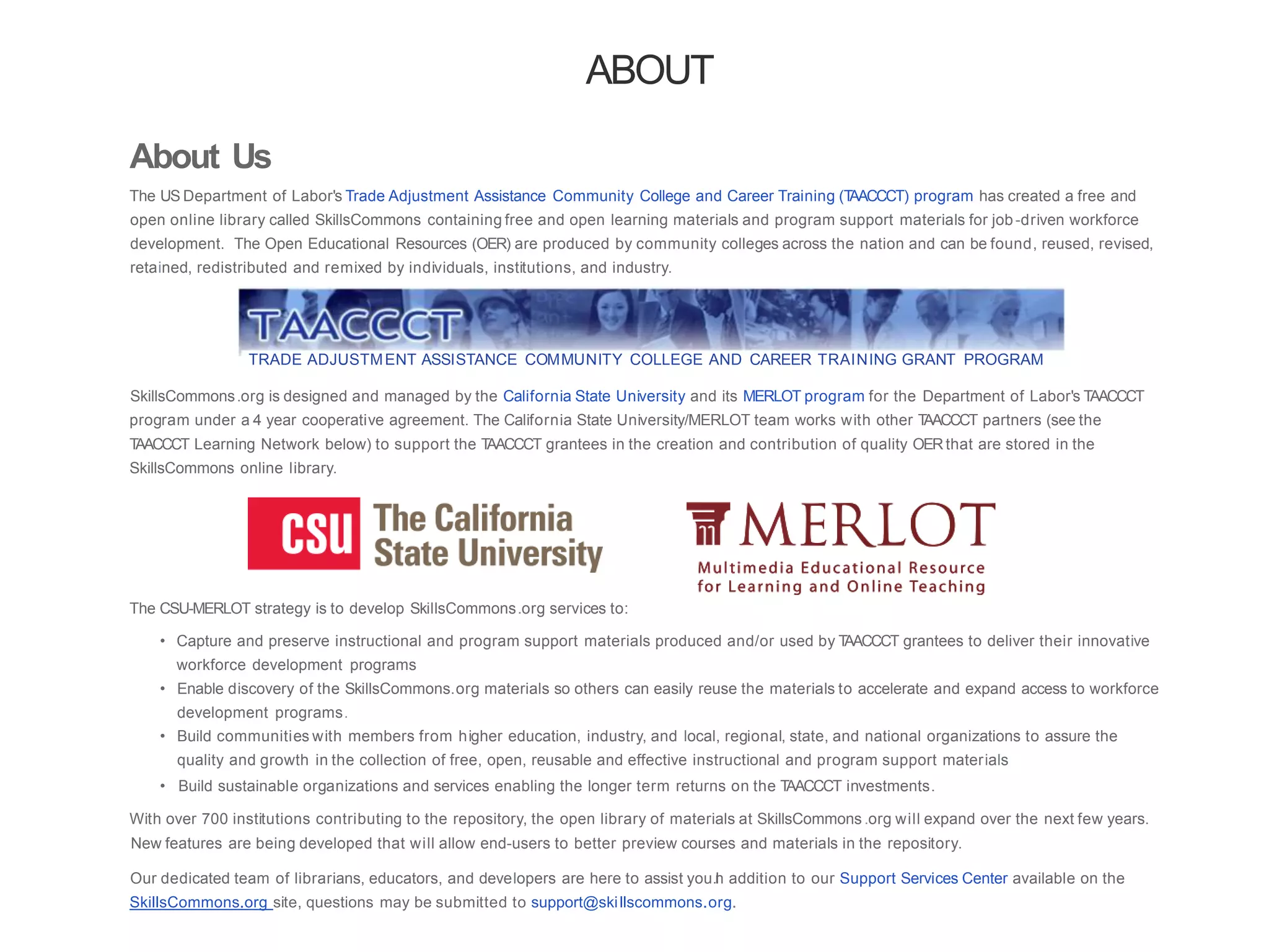 ABOUT
About Us
The US Department of Labor's Trade Adjustment Assistance Community College and Career Training (TAACCCT) program has created a free and
open online library called SkillsCommons containing free and open learning materials and program support materials for job-driven workforce
development. The Open Educational Resources (OER) are produced by community colleges across the nation and can be found, reused, revised,
retained, redistributed and remixed by individuals, institutions, and industry.
TRADE ADJUSTMENT ASSISTANCE COMMUNITY COLLEGE AND CAREER TRAINING GRANT PROGRAM
SkillsCommons.org is designed and managed by the California State University and its MERLOT program for the Department of Labor's TAACCCT
program under a 4 year cooperative agreement. The California State University/MERLOT team works with other TAACCCT partners (see the
TAACCCT Learning Network below) to support the TAACCCT grantees in the creation and contribution of quality OERthat are stored in the
SkillsCommons online library.
The CSU-MERLOT strategy is to develop SkillsCommons.org services to:
• Capture and preserve instructional and program support materials produced and/or used by TAACCCT grantees to deliver their innovative
workforce development programs
• Enable discovery of the SkillsCommons.org materials so others can easily reuse the materials to accelerate and expand access to workforce
development programs.
• Build communities with members from higher education, industry, and local, regional, state, and national organizations to assure the
quality and growth in the collection of free, open, reusable and effective instructional and program support materials
• Build sustainable organizations and services enabling the longer term returns on the TAACCCT investments.
With over 700 institutions contributing to the repository, the open library of materials at SkillsCommons .org will expand over the next few years.
New features are being developed that will allow end-users to better preview courses and materials in the repository.
Our dedicated team of librarians, educators, and developers are here to assist you.In addition to our Support Services Center available on the
SkillsCommons.org site, questions may be submitted to support@skillscommons.org.
 