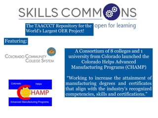 The TAACCCT Repository for the
World’s Largest OER Project!
A Consortium of 8 colleges and 1
university from Colorado launched the
Colorado Helps Advanced
Manufacturing Programs (CHAMP)
“Working to increase the attainment of
manufacturing degrees and certificates
that align with the industry’s recognized
competencies, skills and certifications.”
Featuring:
 