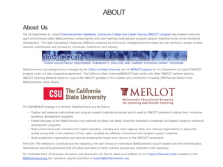 ABOUT
About Us
The US Department of Labor's Trade Adjustment Assistance Community College and Career Training (TAACCCT) program has created a free and
open online library called SkillsCommons containing free and open learning materials and program support materials for job-driven workforce
development. The Open Educational Resources (OER) are produced by community colleges across the nation and can be found, reused, revised,
retained, redistributed and remixed by individuals, institutions, and industry.
TRADE ADJUSTMENT ASSISTANCE COMMUNITY COLLEGE AND CAREER TRAINING GRANT PROGRAM
SkillsCommons.org is designed and managed by the California State University and its MERLOT program for the Department of Labor's TAACCCT
program under a 4 year cooperative agreement. The California State University/MERLOT team works with other TAACCCT partners (see the
TAACCCT Learning Network below) to support the TAACCCT grantees in the creation and contribution of quality OERthat are stored in the
SkillsCommons online library.
The CSU-MERLOT strategy is to develop SkillsCommons.org services to:
• Capture and preserve instructional and program support materials produced and/or used by TAACCCT grantees to deliver their innovative
workforce development programs
• Enable discovery of the SkillsCommons.org materials so others can easily reuse the materials to accelerate and expand access to workforce
development programs.
• Build communities with members from higher education, industry, and local, regional, state, and national organizations to assure the
quality and growth in the collection of free, open, reusable and effective instructional and program support materials
• Build sustainable organizations and services enabling the longer term returns on the TAACCCT investments.
With over 700 institutions contributing to the repository, the open library of materials at SkillsCommons .org will expand over the next few years.
New features are being developed that will allow end-users to better preview courses and materials in the repository.
Our dedicated team of librarians, educators, and developers are here to assist you.In addition to our Support Services Center available on the
SkillsCommons.org site, questions may be submitted to support@skillscommons.org.
 