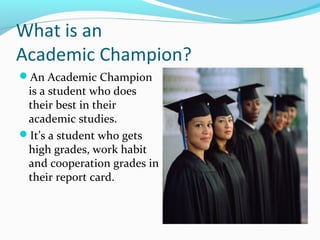 What is an
Academic Champion?
An Academic Champion
is a student who does
their best in their
academic studies.
It’s a student who gets
high grades, work habit
and cooperation grades in
their report card.
 