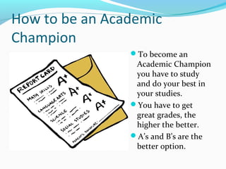 How to be an Academic
Champion
To become an
Academic Champion
you have to study
and do your best in
your studies.
You have to get
great grades, the
higher the better.
A’s and B’s are the
better option.
 