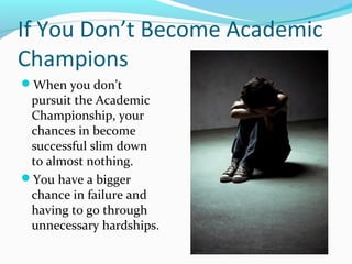 If You Don’t Become Academic
Champions
When you don’t
pursuit the Academic
Championship, your
chances in become
successful slim down
to almost nothing.
You have a bigger
chance in failure and
having to go through
unnecessary hardships.
 