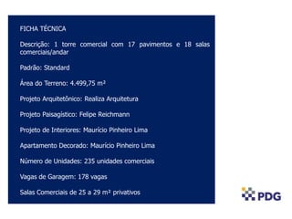 COLOCAR FOTO AÉREA
FICHA TÉCNICA
Descrição: 1 torre comercial com 17 pavimentos e 18 salas
comerciais/andar
Padrão: Standard
Área do Terreno: 4.499,75 m²
Projeto Arquitetônico: Realiza Arquitetura
Projeto Paisagístico: Felipe Reichmann
Projeto de Interiores: Maurício Pinheiro Lima
Apartamento Decorado: Maurício Pinheiro Lima
Número de Unidades: 235 unidades comerciais
Vagas de Garagem: 178 vagas
Salas Comerciais de 25 a 29 m² privativos
 