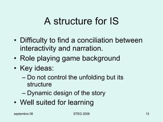 A structure for IS Difficulty to find a conciliation between interactivity and narration. Role playing game background Key ideas: Do not control the unfolding but its structure Dynamic design of the story Well suited for learning septembre 08 STEG 2008 