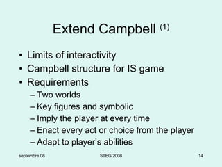 Extend Campbell  (1) Limits of interactivity Campbell structure for IS game Requirements Two worlds Key figures and symbolic Imply the player at every time Enact every act or choice from the player Adapt to player’s abilities septembre 08 STEG 2008 